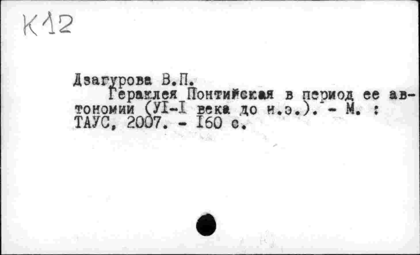 ﻿КД2
Дэагурова В,П.
Гераклея ГГонти^окая в период ее автономии (УІ-І века до и.э.).*- М. î ТАУС, 2007. - 160 о.